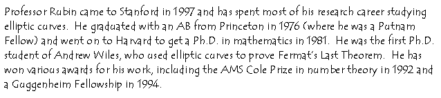 Professor Rubin came to Stanford in 1997 and has spent most of his research
career studying elliptic curves. He graduated with a AB from Princeton in
1976 (where he was a Putnam Fellow) and went on to Harvard to get a Ph. D
in mathematics in 1981. He was the first Ph.D. student of Andrew Wiles, who
used elliptic curves to prove Fermat's Last Theorem. He has won various
awards for his work, including the AMS Cole prize in number theory in 1992
and a Guggenheim Fellowship in 1994.