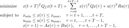  begin{array}{ll} mbox{minimize} & x(t+T)^TQ_fx(t+T) +displaystylesum_{tau = 0}^{t+T-1} x(tau)^TQx(tau)+u(tau)^TRu(tau)  mbox{subject to} & x_{mbox{scriptsize min}} leq x(tau) leq x_{mbox{scriptsize max}}, quad tau = t+1,ldots,t+T,  & u_{mbox{scriptsize min}} leq u(tau) leq u_{mbox{scriptsize max}}, quad tau= t,ldots,t+T-1,  & x(tau+1) = Ax(tau) + Bu(tau),quad tau = t,ldots,t+T-1, end{array} 